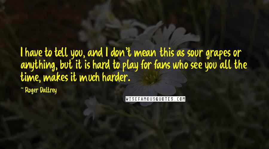 Roger Daltrey Quotes: I have to tell you, and I don't mean this as sour grapes or anything, but it is hard to play for fans who see you all the time, makes it much harder.