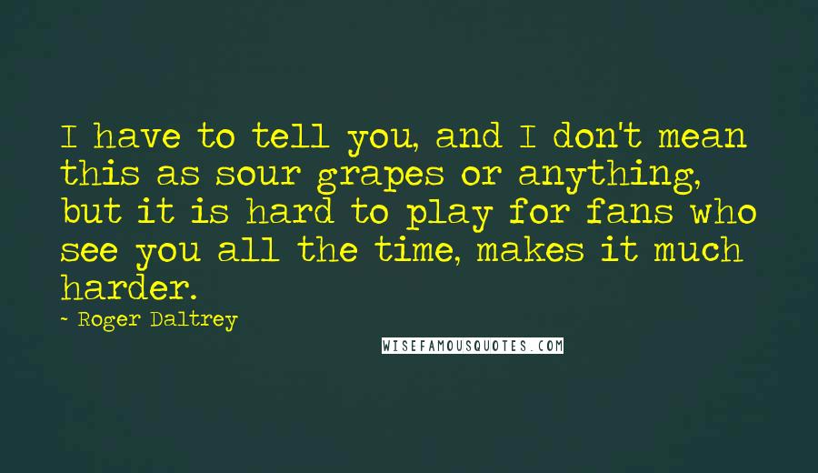 Roger Daltrey Quotes: I have to tell you, and I don't mean this as sour grapes or anything, but it is hard to play for fans who see you all the time, makes it much harder.