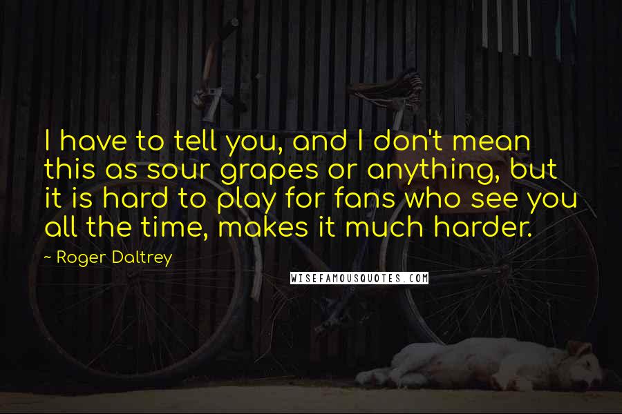 Roger Daltrey Quotes: I have to tell you, and I don't mean this as sour grapes or anything, but it is hard to play for fans who see you all the time, makes it much harder.