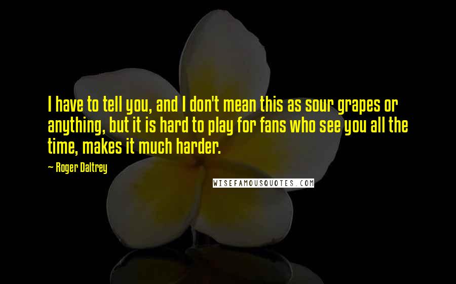 Roger Daltrey Quotes: I have to tell you, and I don't mean this as sour grapes or anything, but it is hard to play for fans who see you all the time, makes it much harder.