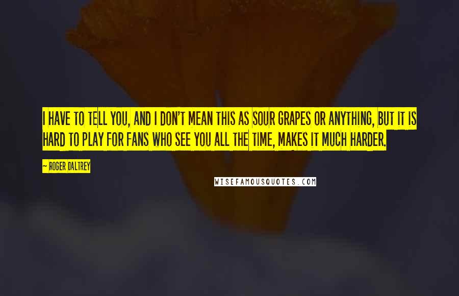 Roger Daltrey Quotes: I have to tell you, and I don't mean this as sour grapes or anything, but it is hard to play for fans who see you all the time, makes it much harder.