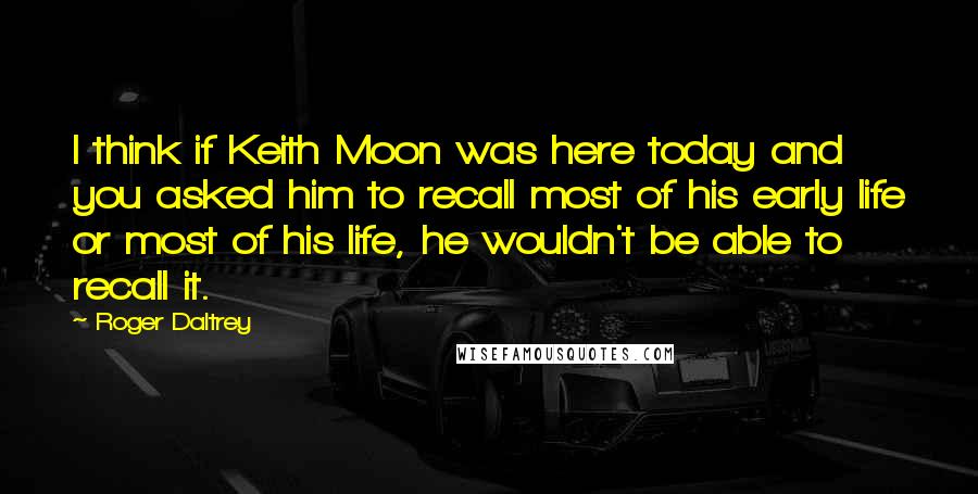 Roger Daltrey Quotes: I think if Keith Moon was here today and you asked him to recall most of his early life or most of his life, he wouldn't be able to recall it.