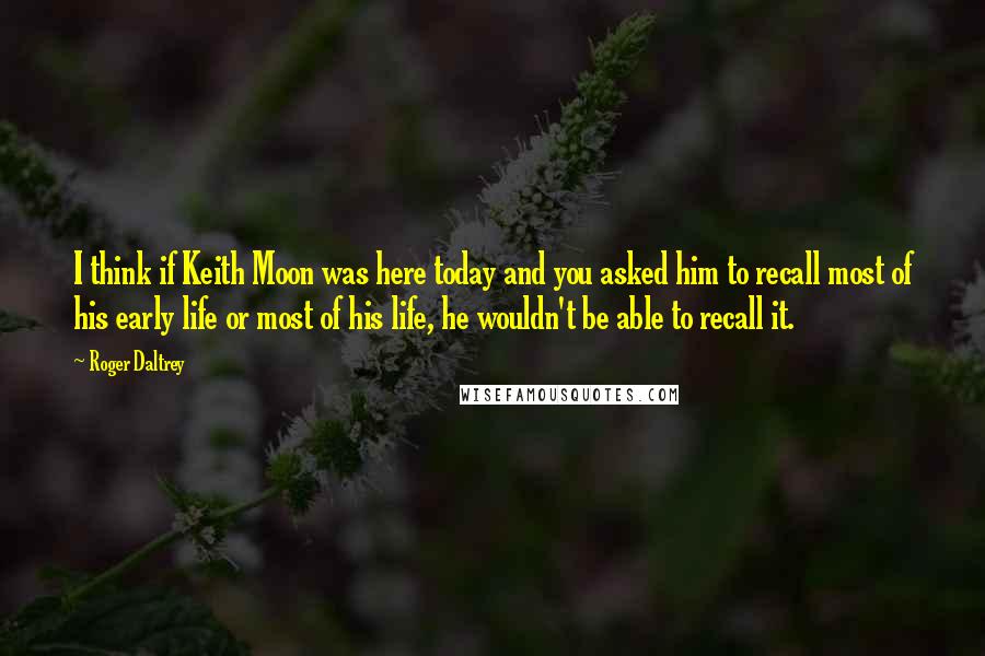 Roger Daltrey Quotes: I think if Keith Moon was here today and you asked him to recall most of his early life or most of his life, he wouldn't be able to recall it.