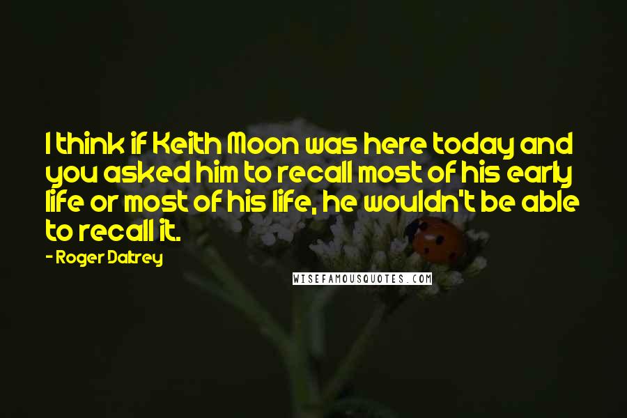 Roger Daltrey Quotes: I think if Keith Moon was here today and you asked him to recall most of his early life or most of his life, he wouldn't be able to recall it.
