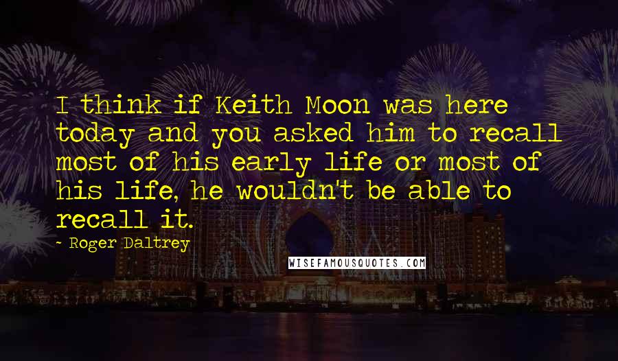 Roger Daltrey Quotes: I think if Keith Moon was here today and you asked him to recall most of his early life or most of his life, he wouldn't be able to recall it.