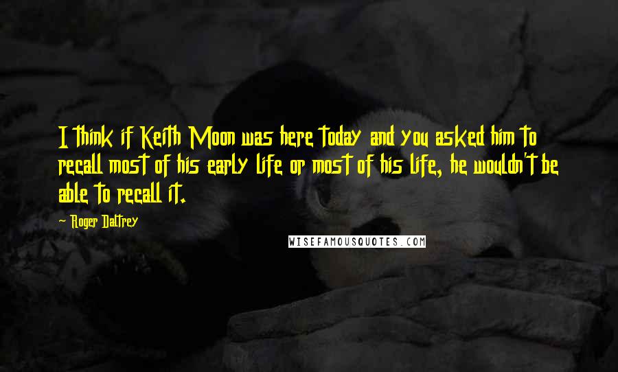 Roger Daltrey Quotes: I think if Keith Moon was here today and you asked him to recall most of his early life or most of his life, he wouldn't be able to recall it.