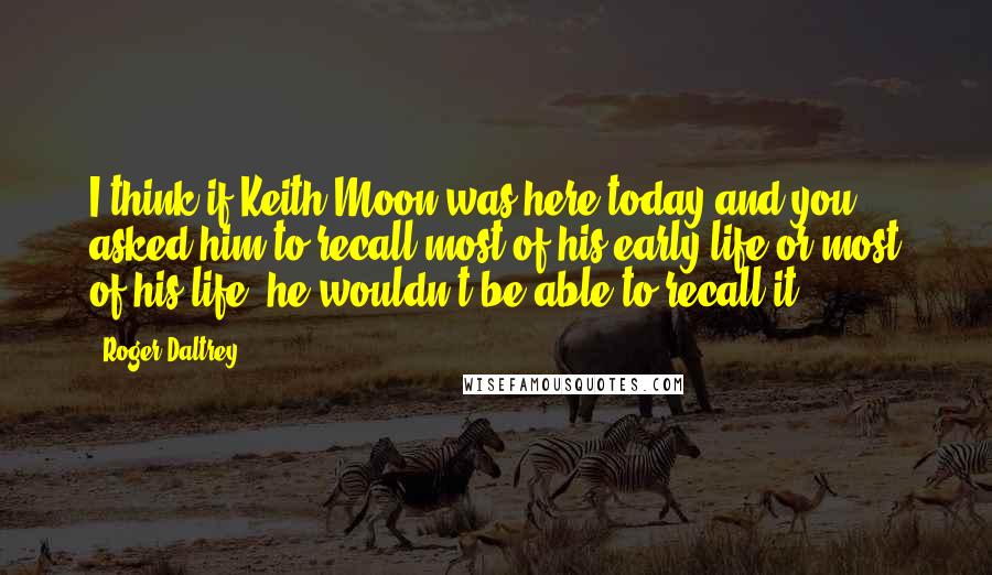 Roger Daltrey Quotes: I think if Keith Moon was here today and you asked him to recall most of his early life or most of his life, he wouldn't be able to recall it.