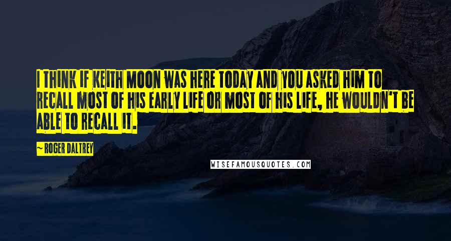 Roger Daltrey Quotes: I think if Keith Moon was here today and you asked him to recall most of his early life or most of his life, he wouldn't be able to recall it.