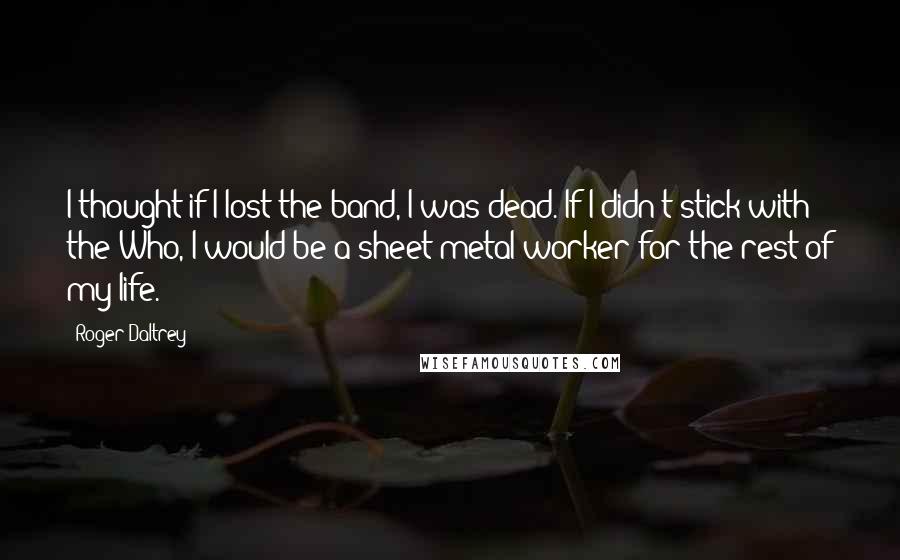 Roger Daltrey Quotes: I thought if I lost the band, I was dead. If I didn't stick with the Who, I would be a sheet metal worker for the rest of my life.