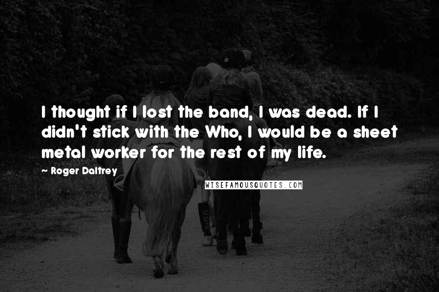 Roger Daltrey Quotes: I thought if I lost the band, I was dead. If I didn't stick with the Who, I would be a sheet metal worker for the rest of my life.