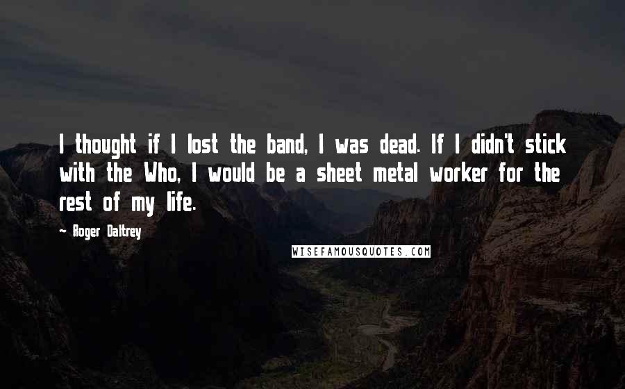 Roger Daltrey Quotes: I thought if I lost the band, I was dead. If I didn't stick with the Who, I would be a sheet metal worker for the rest of my life.