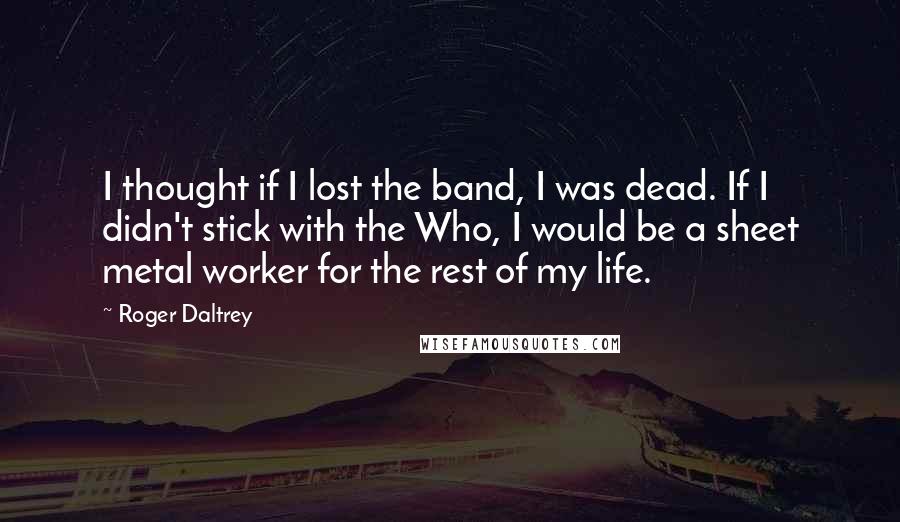 Roger Daltrey Quotes: I thought if I lost the band, I was dead. If I didn't stick with the Who, I would be a sheet metal worker for the rest of my life.