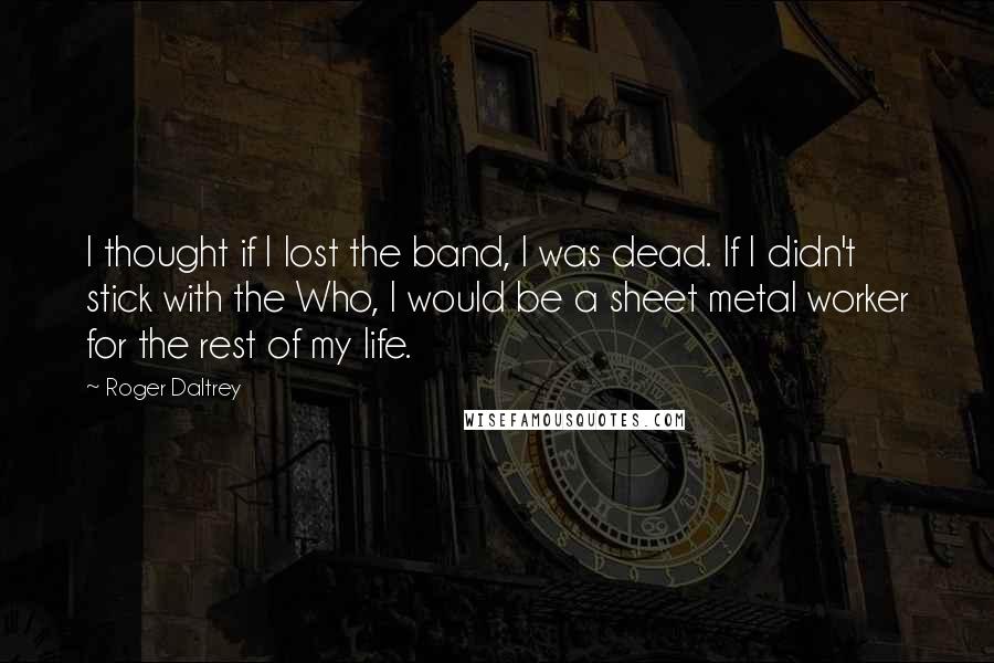 Roger Daltrey Quotes: I thought if I lost the band, I was dead. If I didn't stick with the Who, I would be a sheet metal worker for the rest of my life.