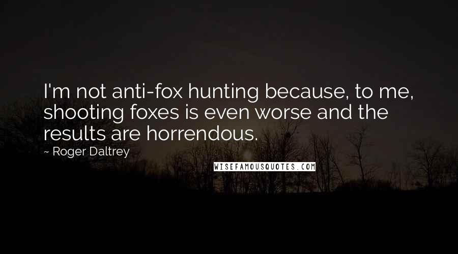 Roger Daltrey Quotes: I'm not anti-fox hunting because, to me, shooting foxes is even worse and the results are horrendous.