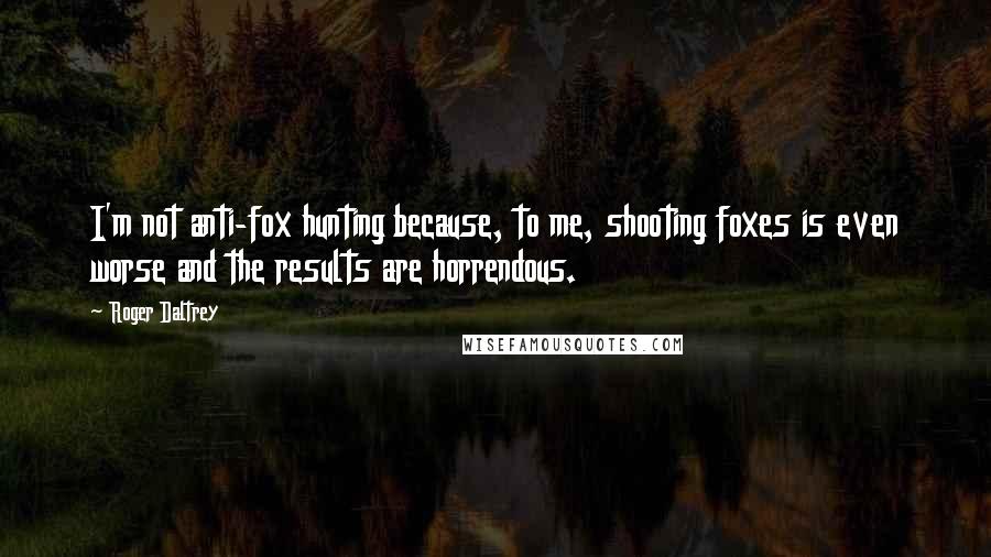 Roger Daltrey Quotes: I'm not anti-fox hunting because, to me, shooting foxes is even worse and the results are horrendous.