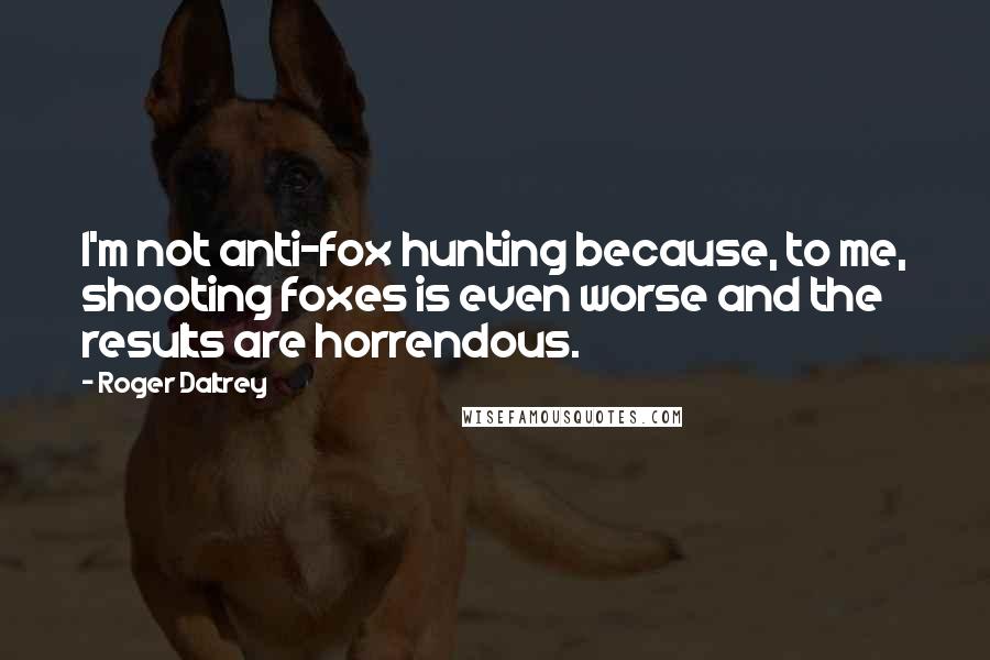 Roger Daltrey Quotes: I'm not anti-fox hunting because, to me, shooting foxes is even worse and the results are horrendous.