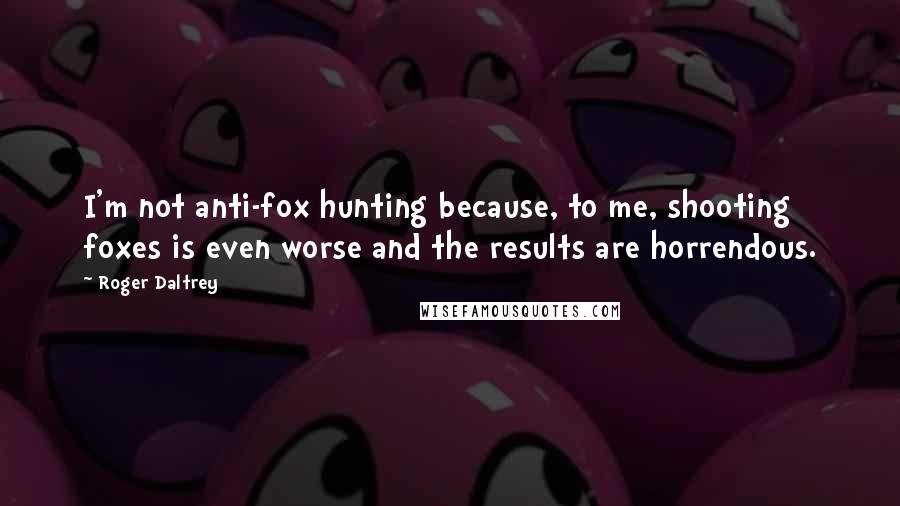 Roger Daltrey Quotes: I'm not anti-fox hunting because, to me, shooting foxes is even worse and the results are horrendous.