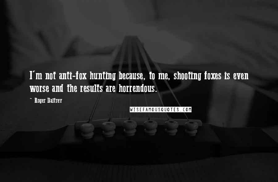 Roger Daltrey Quotes: I'm not anti-fox hunting because, to me, shooting foxes is even worse and the results are horrendous.