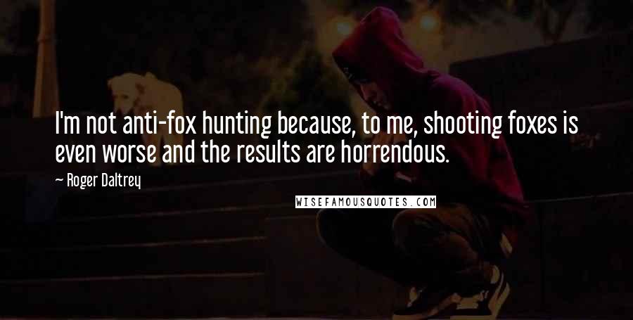 Roger Daltrey Quotes: I'm not anti-fox hunting because, to me, shooting foxes is even worse and the results are horrendous.