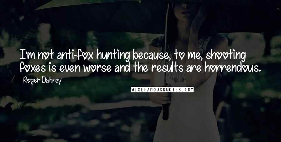 Roger Daltrey Quotes: I'm not anti-fox hunting because, to me, shooting foxes is even worse and the results are horrendous.