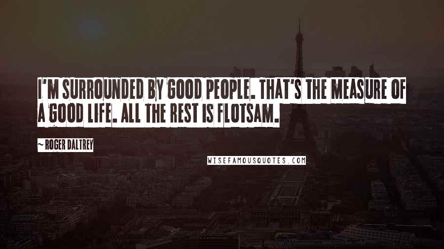 Roger Daltrey Quotes: I'm surrounded by good people. That's the measure of a good life. All the rest is flotsam.
