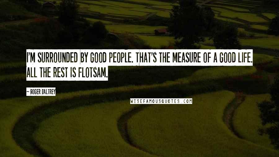 Roger Daltrey Quotes: I'm surrounded by good people. That's the measure of a good life. All the rest is flotsam.