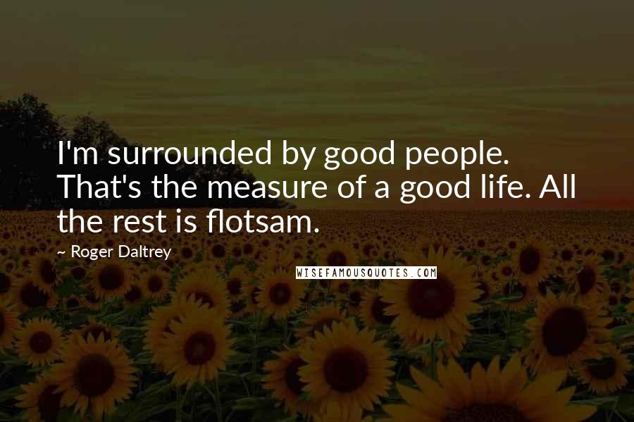 Roger Daltrey Quotes: I'm surrounded by good people. That's the measure of a good life. All the rest is flotsam.