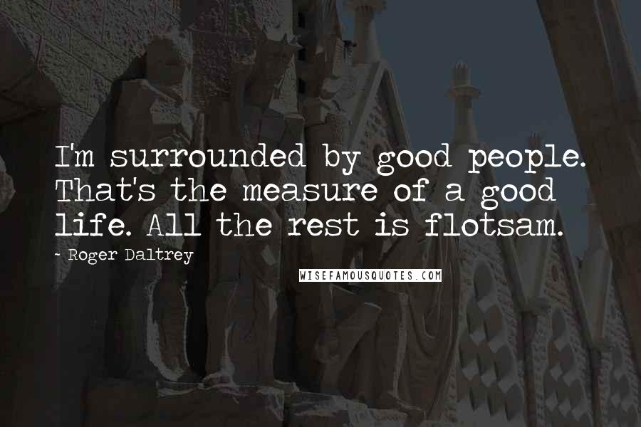 Roger Daltrey Quotes: I'm surrounded by good people. That's the measure of a good life. All the rest is flotsam.