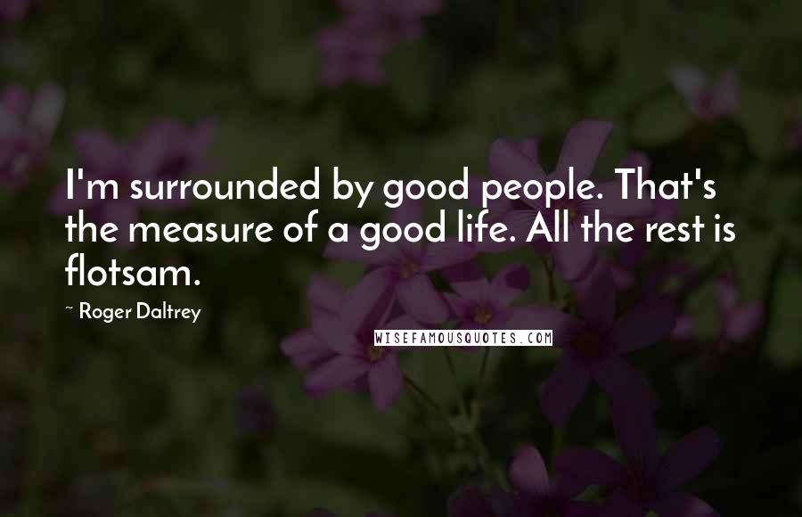 Roger Daltrey Quotes: I'm surrounded by good people. That's the measure of a good life. All the rest is flotsam.