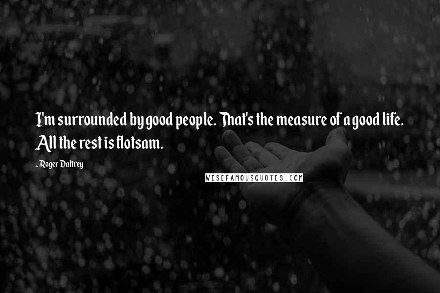 Roger Daltrey Quotes: I'm surrounded by good people. That's the measure of a good life. All the rest is flotsam.