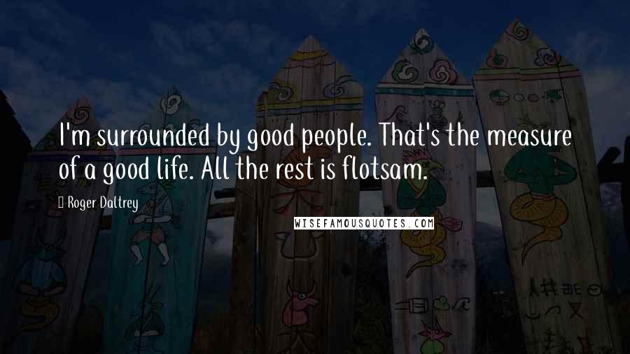 Roger Daltrey Quotes: I'm surrounded by good people. That's the measure of a good life. All the rest is flotsam.