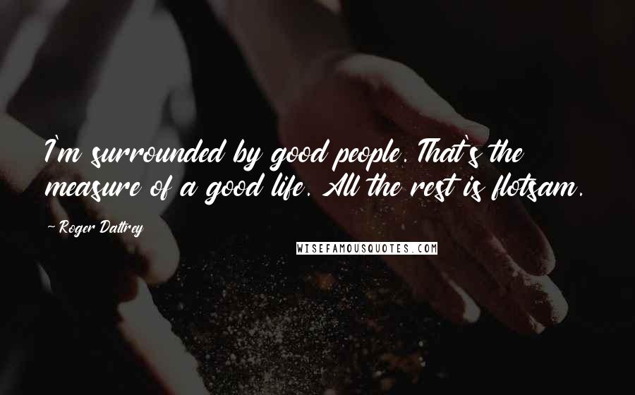 Roger Daltrey Quotes: I'm surrounded by good people. That's the measure of a good life. All the rest is flotsam.
