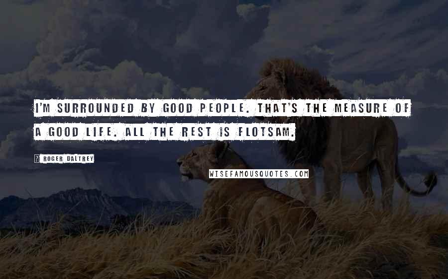 Roger Daltrey Quotes: I'm surrounded by good people. That's the measure of a good life. All the rest is flotsam.