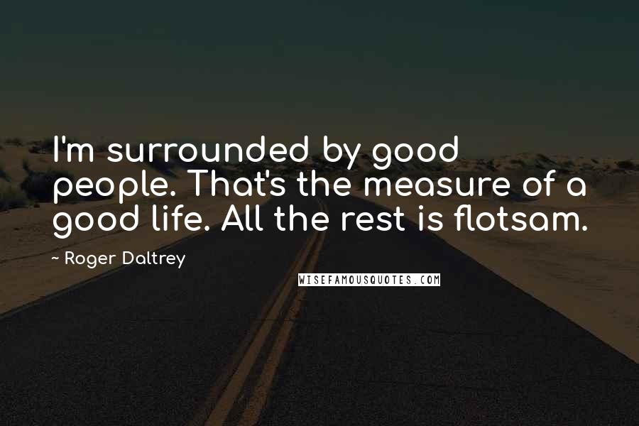 Roger Daltrey Quotes: I'm surrounded by good people. That's the measure of a good life. All the rest is flotsam.