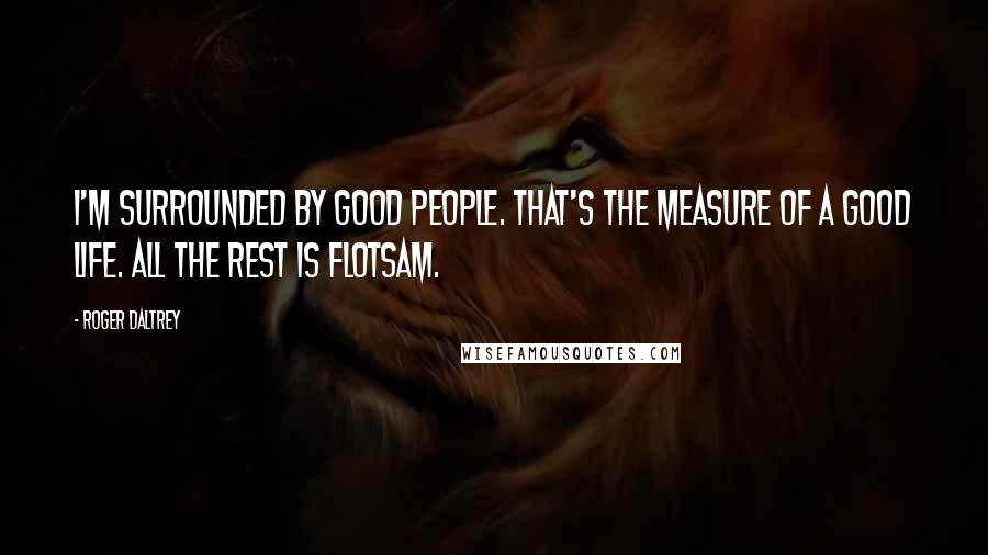 Roger Daltrey Quotes: I'm surrounded by good people. That's the measure of a good life. All the rest is flotsam.