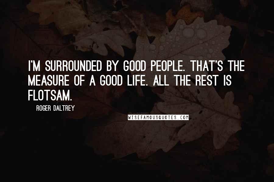 Roger Daltrey Quotes: I'm surrounded by good people. That's the measure of a good life. All the rest is flotsam.