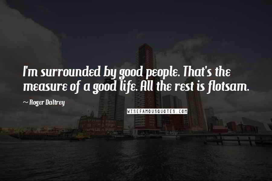 Roger Daltrey Quotes: I'm surrounded by good people. That's the measure of a good life. All the rest is flotsam.