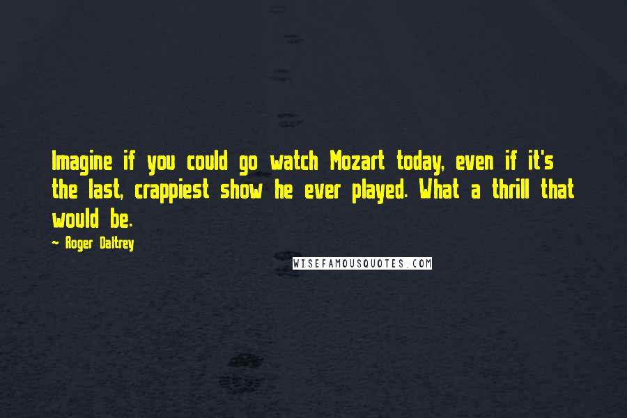 Roger Daltrey Quotes: Imagine if you could go watch Mozart today, even if it's the last, crappiest show he ever played. What a thrill that would be.