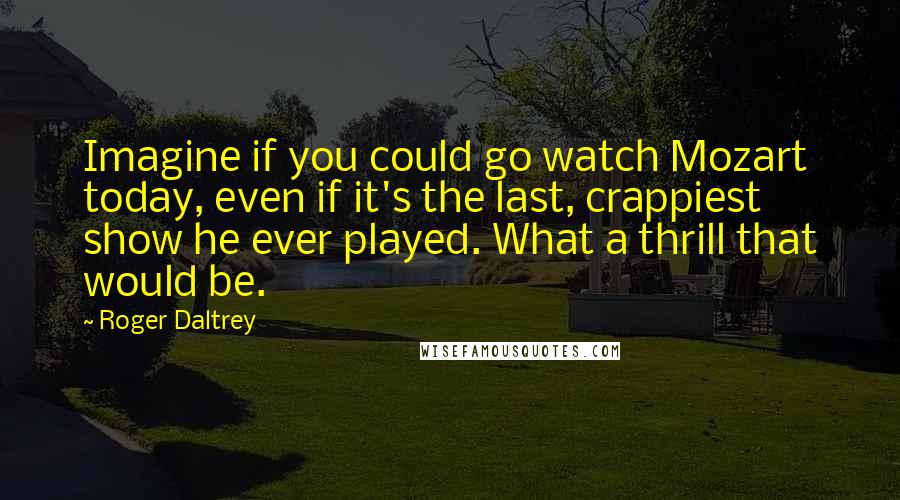 Roger Daltrey Quotes: Imagine if you could go watch Mozart today, even if it's the last, crappiest show he ever played. What a thrill that would be.