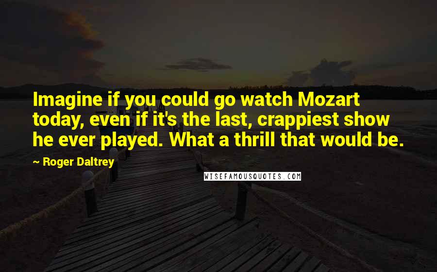 Roger Daltrey Quotes: Imagine if you could go watch Mozart today, even if it's the last, crappiest show he ever played. What a thrill that would be.