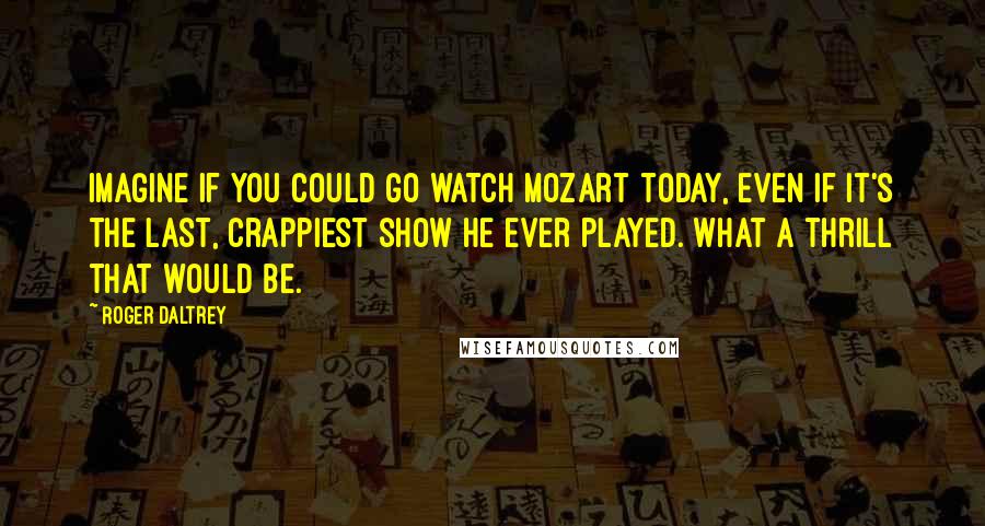 Roger Daltrey Quotes: Imagine if you could go watch Mozart today, even if it's the last, crappiest show he ever played. What a thrill that would be.