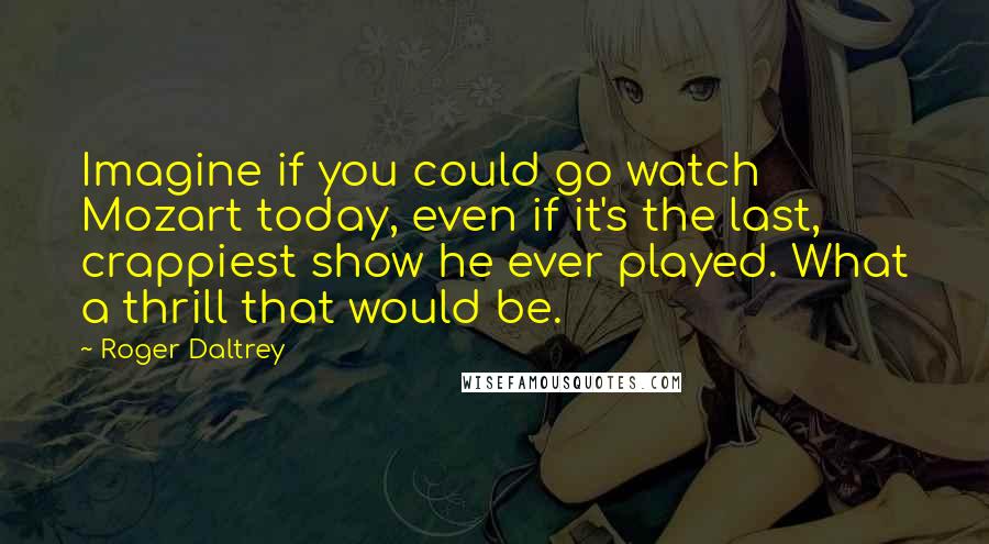 Roger Daltrey Quotes: Imagine if you could go watch Mozart today, even if it's the last, crappiest show he ever played. What a thrill that would be.