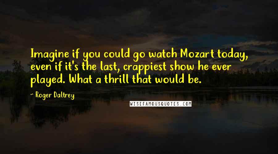 Roger Daltrey Quotes: Imagine if you could go watch Mozart today, even if it's the last, crappiest show he ever played. What a thrill that would be.