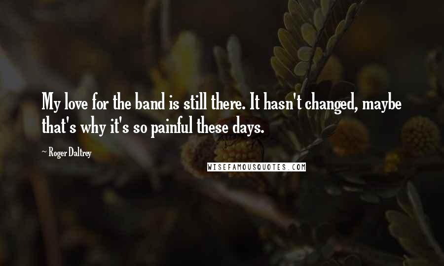 Roger Daltrey Quotes: My love for the band is still there. It hasn't changed, maybe that's why it's so painful these days.