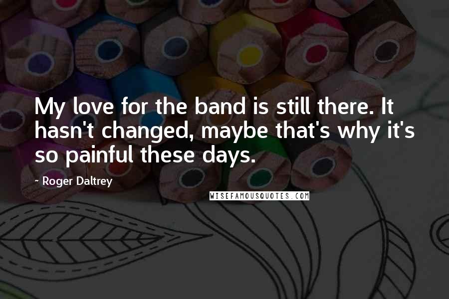 Roger Daltrey Quotes: My love for the band is still there. It hasn't changed, maybe that's why it's so painful these days.