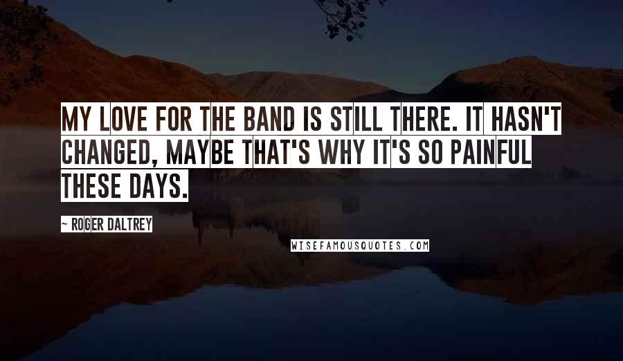 Roger Daltrey Quotes: My love for the band is still there. It hasn't changed, maybe that's why it's so painful these days.
