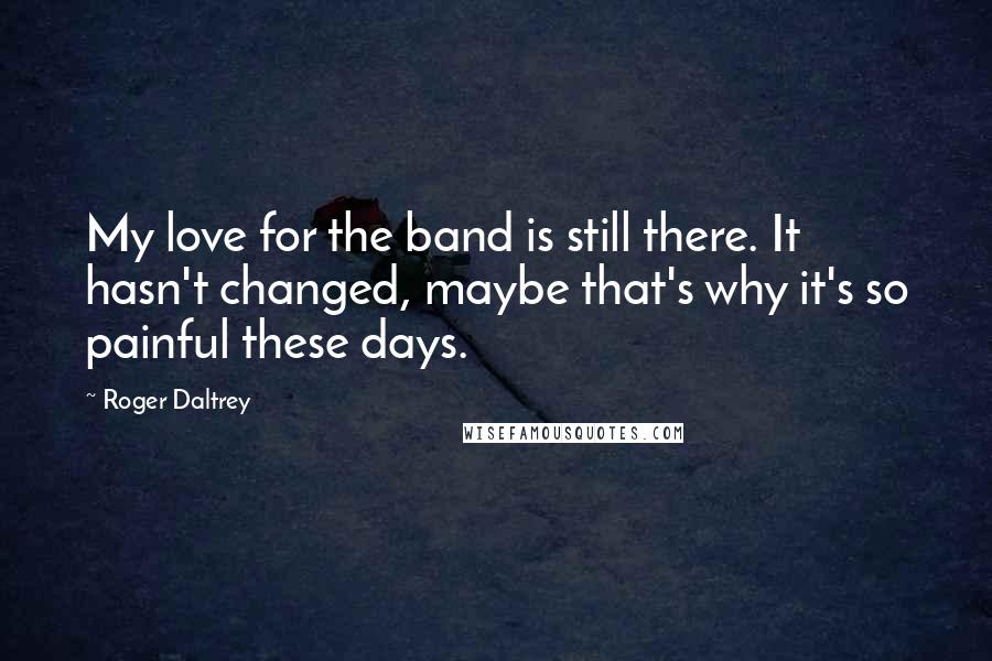 Roger Daltrey Quotes: My love for the band is still there. It hasn't changed, maybe that's why it's so painful these days.