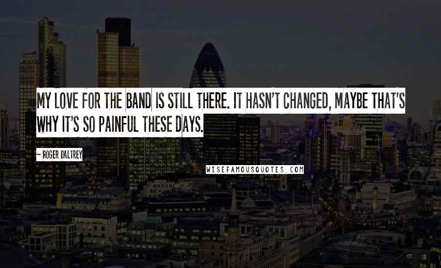 Roger Daltrey Quotes: My love for the band is still there. It hasn't changed, maybe that's why it's so painful these days.