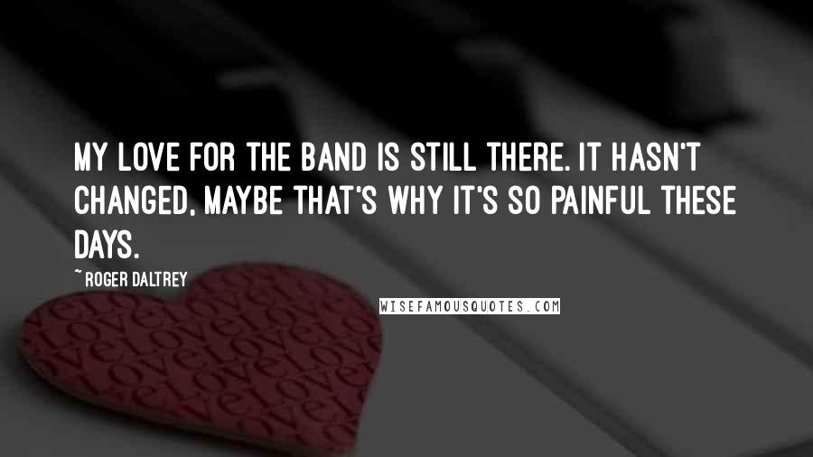 Roger Daltrey Quotes: My love for the band is still there. It hasn't changed, maybe that's why it's so painful these days.