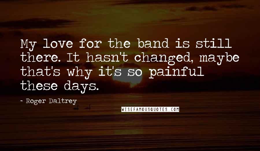 Roger Daltrey Quotes: My love for the band is still there. It hasn't changed, maybe that's why it's so painful these days.